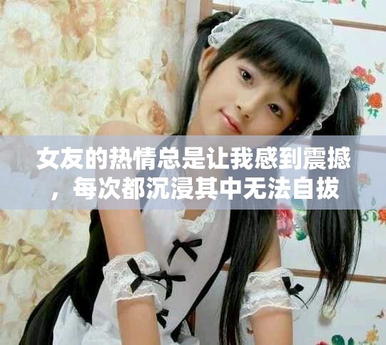 女友的熱情總是讓我感到震撼，每次都沉浸其中無法自拔