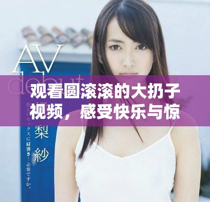 觀看圓滾滾的大扔子視頻，感受快樂與驚喜的瞬間