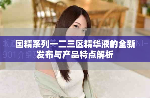 國精系列一二三區(qū)精華液的全新發(fā)布與產(chǎn)品特點解析