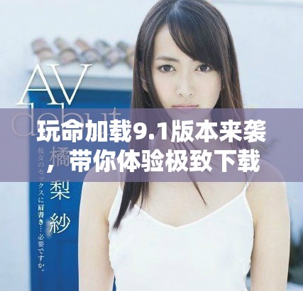 玩命加載9.1版本來襲，帶你體驗極致下載速度與全新特性