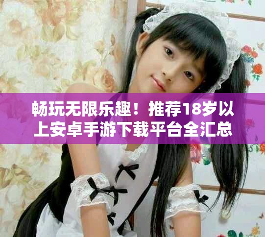 暢玩無(wú)限樂(lè)趣！推薦18歲以上安卓手游下載平臺(tái)全匯總