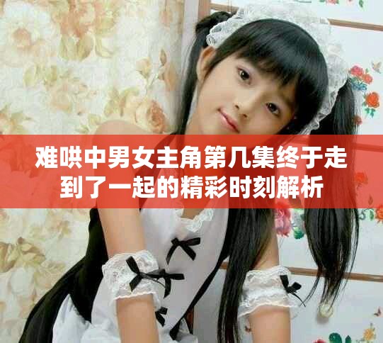 難哄中男女主角第幾集終于走到了一起的精彩時刻解析