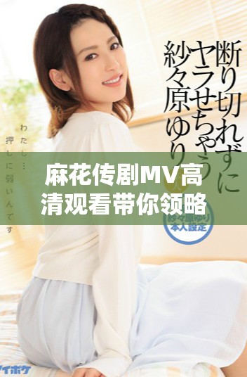 麻花傳劇MV高清觀看帶你領略美好生活的無限魅力與精彩
