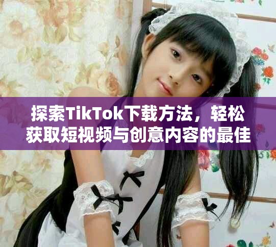 探索TikTok下載方法，輕松獲取短視頻與創(chuàng)意內(nèi)容的最佳體驗(yàn)