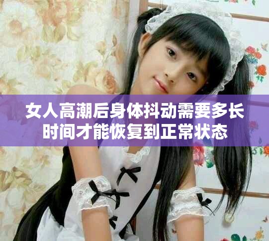 女人高潮后身體抖動(dòng)需要多長時(shí)間才能恢復(fù)到正常狀態(tài)
