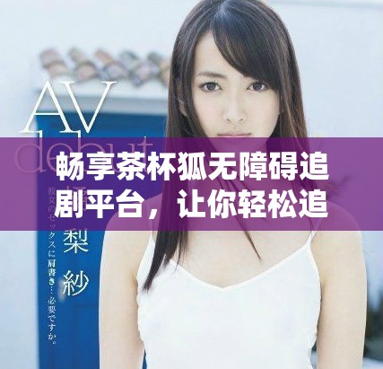 暢享茶杯狐無障礙追劇平臺，讓你輕松追劇不停歇