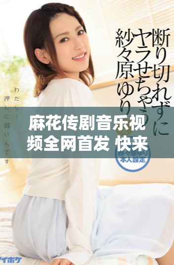 麻花傳劇音樂(lè)視頻全網(wǎng)首發(fā) 快來(lái)觀看無(wú)痕精彩瞬間