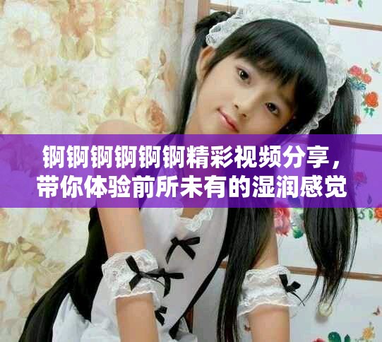 錒錒錒錒錒錒精彩視頻分享，帶你體驗(yàn)前所未有的濕潤(rùn)感覺
