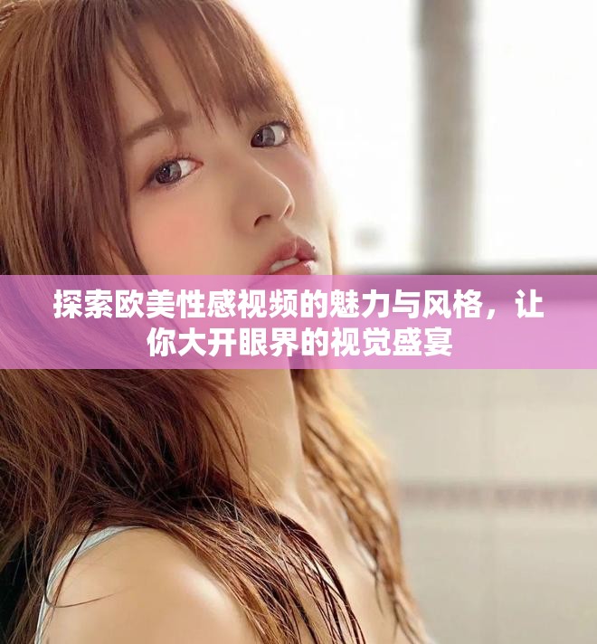 探索歐美性感視頻的魅力與風(fēng)格，讓你大開(kāi)眼界的視覺(jué)盛宴