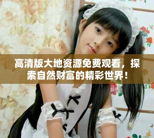 高清版大地資源免費(fèi)觀看，探索自然財(cái)富的精彩世界！