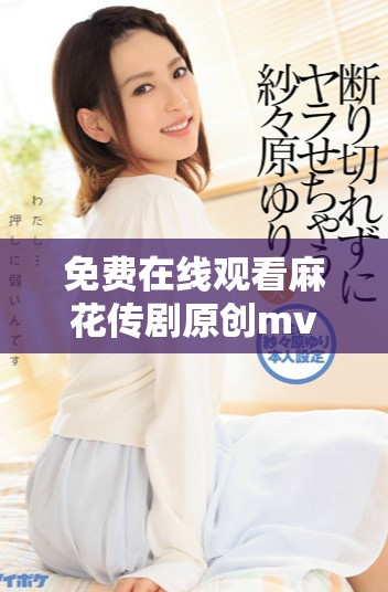免費(fèi)在線觀看麻花傳劇原創(chuàng)mv，快來感受精彩內(nèi)容！