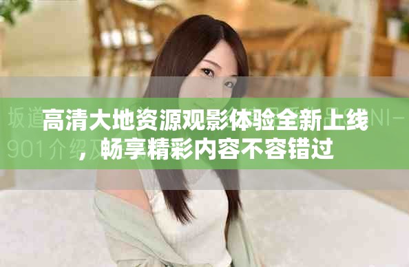高清大地資源觀影體驗全新上線，暢享精彩內(nèi)容不容錯過