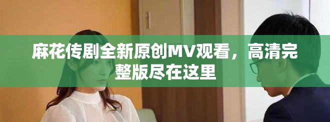 麻花傳劇全新原創(chuàng)MV觀看，高清完整版盡在這里