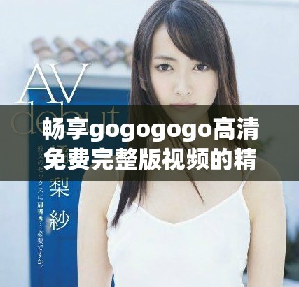 暢享gogogogo高清免費(fèi)完整版視頻的精彩內(nèi)容與樂(lè)趣