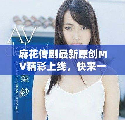 麻花傳劇最新原創(chuàng)MV精彩上線，快來(lái)一起欣賞吧