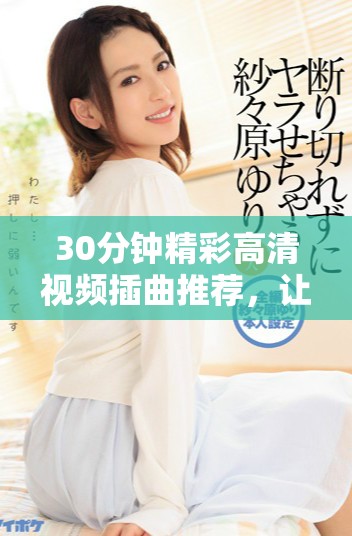 30分鐘精彩高清視頻插曲推薦，讓你享受音樂魅力與視聽盛宴