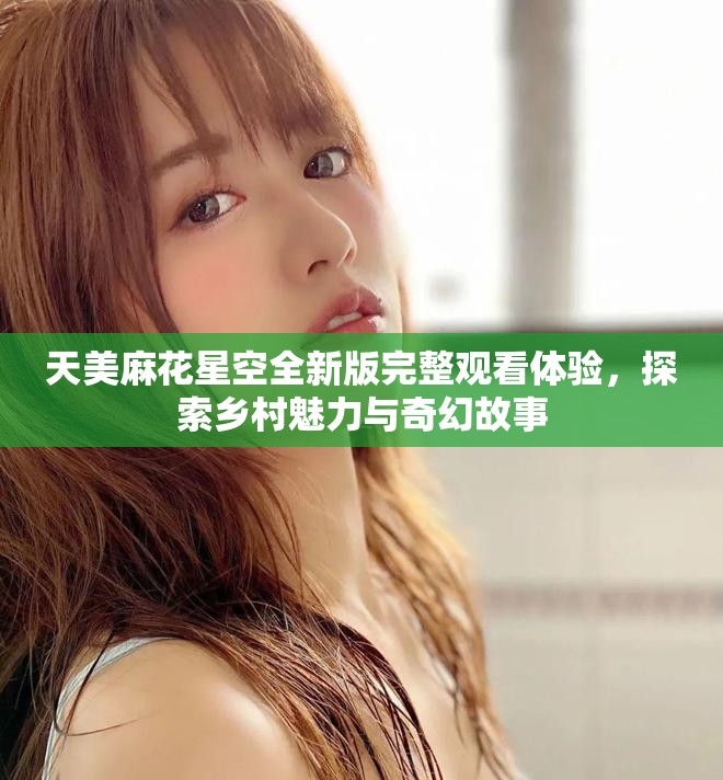 天美麻花星空全新版完整觀看體驗，探索鄉(xiāng)村魅力與奇幻故事