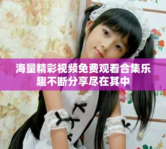 海量精彩視頻免費(fèi)觀看合集樂(lè)趣不斷分享盡在其中