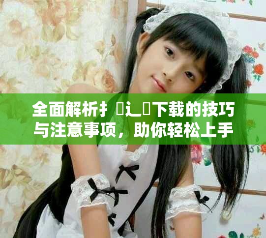 全面解析扌喿辶畐下載的技巧與注意事項(xiàng)，助你輕松上手