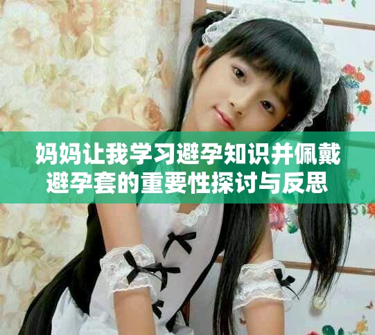 媽媽讓我學(xué)習(xí)避孕知識(shí)并佩戴避孕套的重要性探討與反思