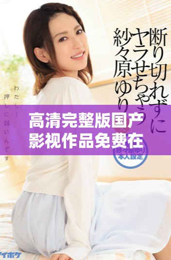 高清完整版國(guó)產(chǎn)影視作品免費(fèi)在線(xiàn)觀看，暢享無(wú)限精彩內(nèi)容