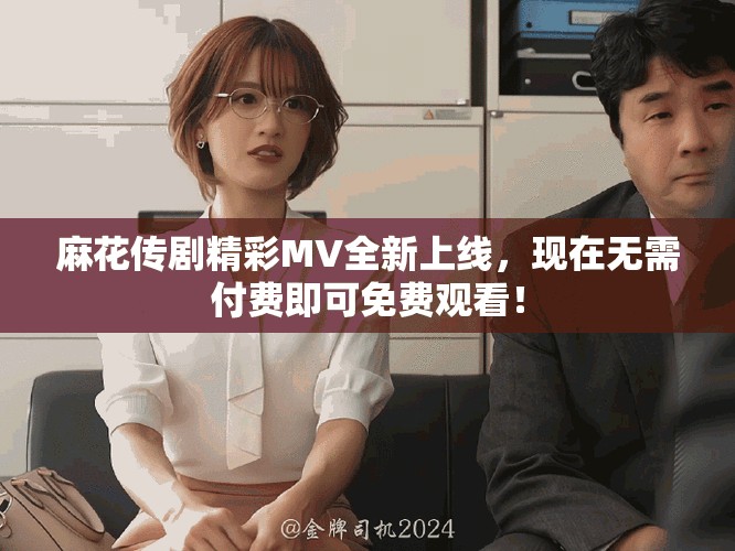 麻花傳劇精彩MV全新上線，現(xiàn)在無(wú)需付費(fèi)即可免費(fèi)觀看！