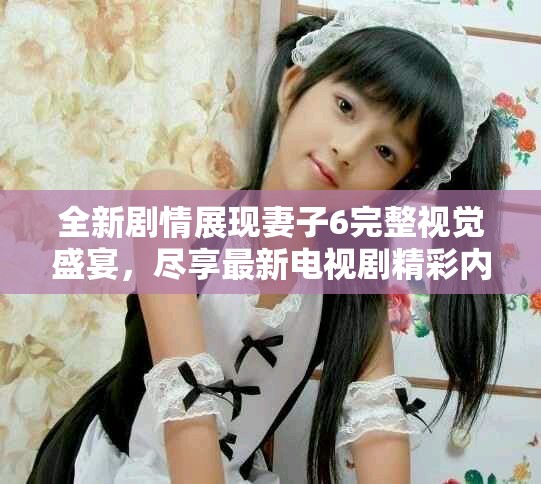 全新劇情展現(xiàn)妻子6完整視覺盛宴，盡享最新電視劇精彩內(nèi)容