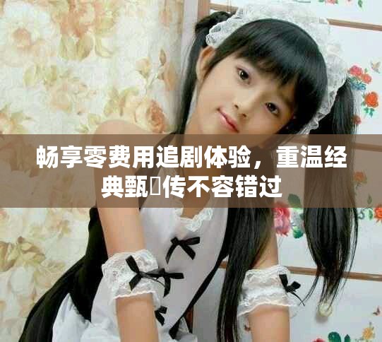 暢享零費用追劇體驗，重溫經(jīng)典甄嬛傳不容錯過