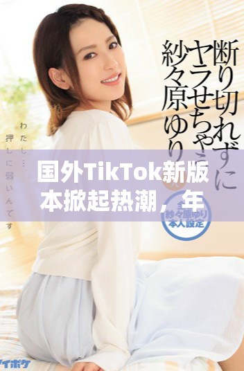 國外TikTok新版本掀起熱潮，年輕用戶紛紛涌入體驗新玩法