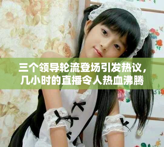 三個(gè)領(lǐng)導(dǎo)輪流登場(chǎng)引發(fā)熱議，幾小時(shí)的直播令人熱血沸騰