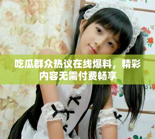 吃瓜群眾熱議在線爆料，精彩內(nèi)容無需付費(fèi)暢享