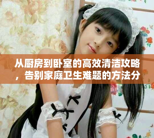 從廚房到臥室的高效清潔攻略，告別家庭衛(wèi)生難題的方法分享