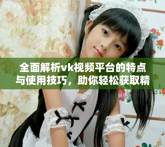全面解析vk視頻平臺的特點與使用技巧，助你輕松獲取精彩內(nèi)容