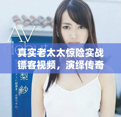 真實(shí)老太太驚險(xiǎn)實(shí)戰(zhàn)鏢客視頻，演繹傳奇人生與勇氣故事