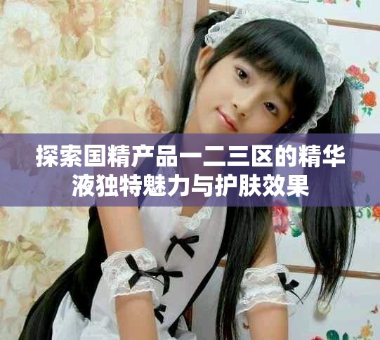 探索國精產(chǎn)品一二三區(qū)的精華液獨(dú)特魅力與護(hù)膚效果