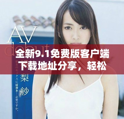 全新9.1免費(fèi)版客戶端下載地址分享，輕松獲取最新功能體驗(yàn)