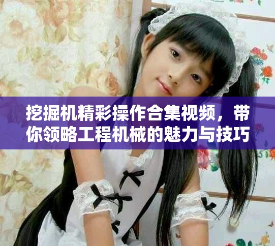 挖掘機(jī)精彩操作合集視頻，帶你領(lǐng)略工程機(jī)械的魅力與技巧