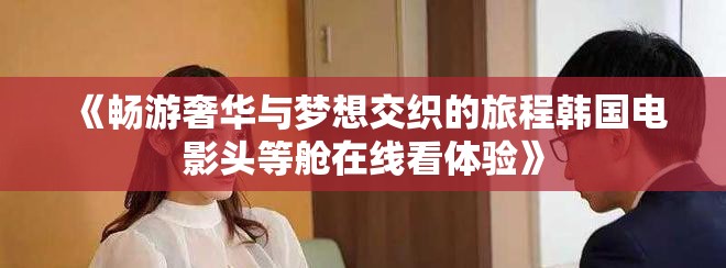 《暢游奢華與夢(mèng)想交織的旅程韓國電影頭等艙在線看體驗(yàn)》