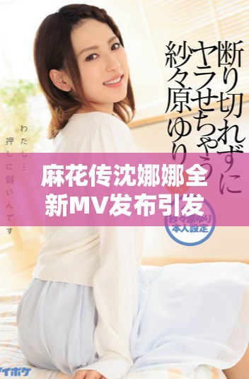 麻花傳沈娜娜全新MV發(fā)布引發(fā)熱議，快來觀看吧