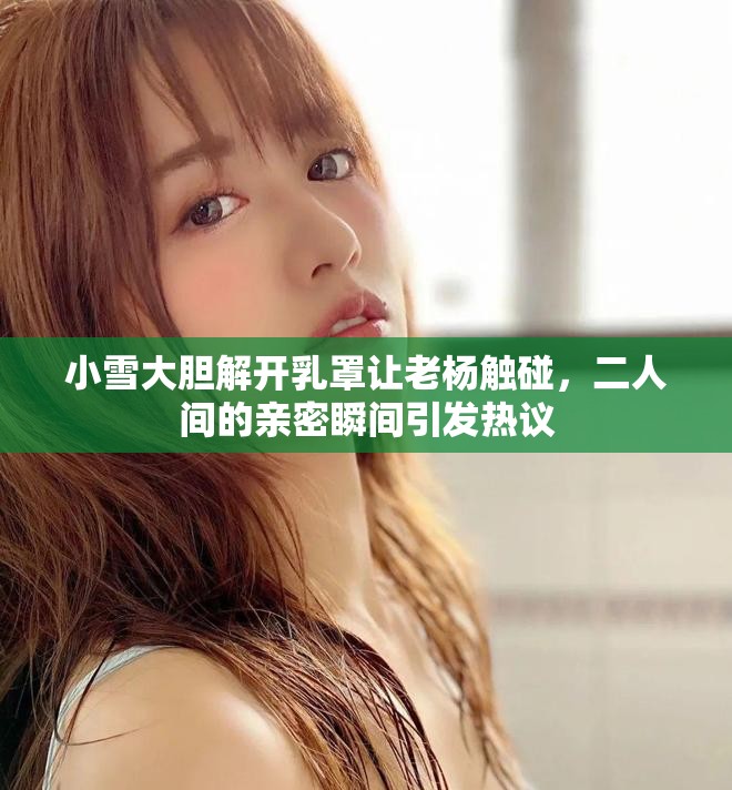 小雪大膽解開(kāi)乳罩讓老楊觸碰，二人間的親密瞬間引發(fā)熱議