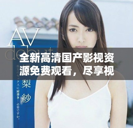 全新高清國(guó)產(chǎn)影視資源免費(fèi)觀看，盡享視聽(tīng)盛宴不容錯(cuò)過(guò)