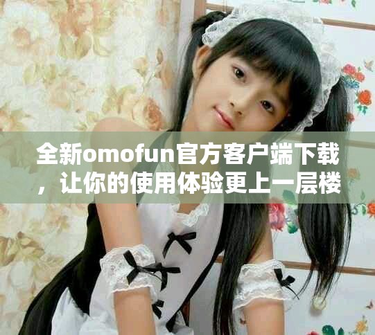 全新omofun官方客戶端下載，讓你的使用體驗(yàn)更上一層樓