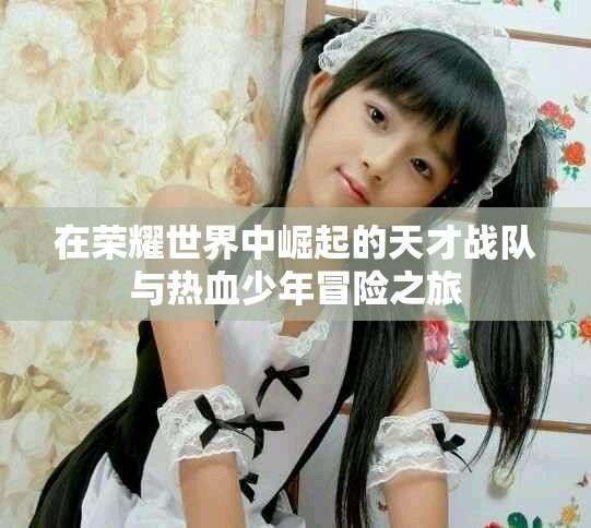 在榮耀世界中崛起的天才戰(zhàn)隊(duì)與熱血少年冒險(xiǎn)之旅