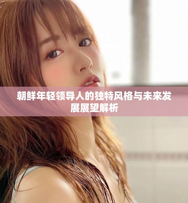 朝鮮年輕領(lǐng)導(dǎo)人的獨(dú)特風(fēng)格與未來發(fā)展展望解析
