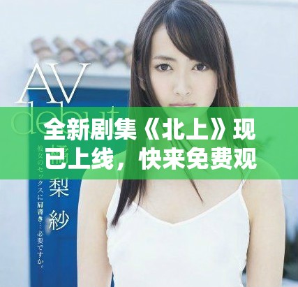 全新劇集《北上》現(xiàn)已上線，快來免費(fèi)觀看精彩劇情斗爭！