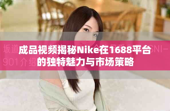成品視頻揭秘Nike在1688平臺的獨(dú)特魅力與市場策略