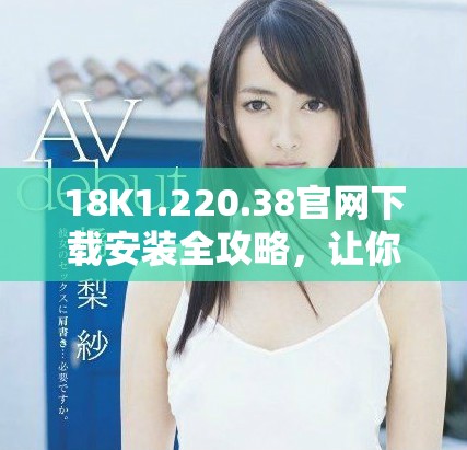 18K1.220.38官網(wǎng)下載安裝全攻略，讓你輕松上手使用新功能
