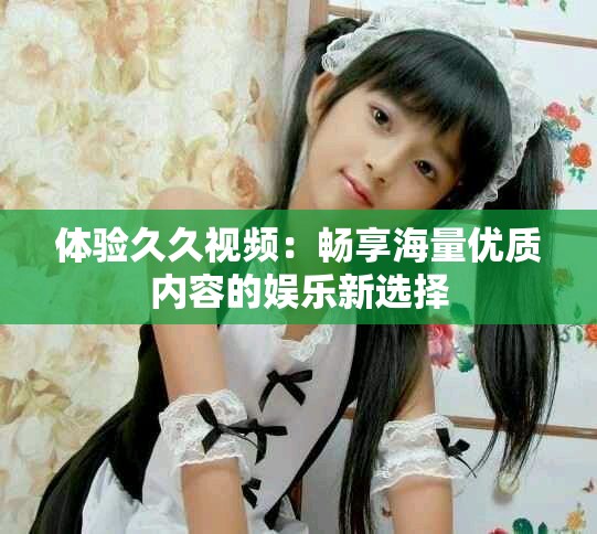 體驗久久視頻：暢享海量優(yōu)質內容的娛樂新選擇
