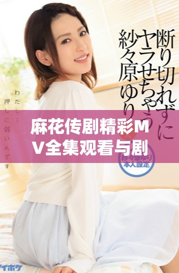 麻花傳劇精彩MV全集觀看與劇集解讀，感受劇中魅力與風(fēng)采