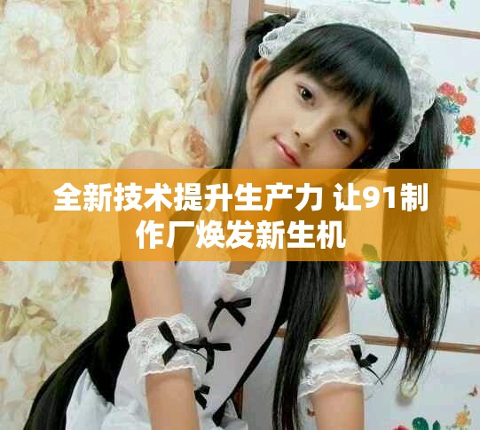 全新技術提升生產力 讓91制作廠煥發(fā)新生機